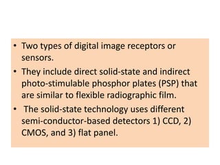 • Two types of digital image receptors or
sensors.
• They include direct solid-state and indirect
photo-stimulable phosphor plates (PSP) that
are similar to flexible radiographic film.
• The solid-state technology uses different
semi-conductor-based detectors 1) CCD, 2)
CMOS, and 3) flat panel.
 