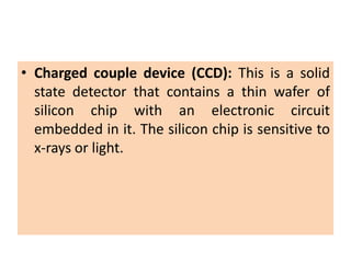 • Charged couple device (CCD): This is a solid
state detector that contains a thin wafer of
silicon chip with an electronic circuit
embedded in it. The silicon chip is sensitive to
x-rays or light.
 
