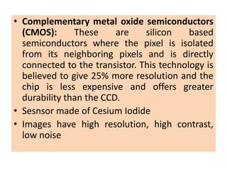 • Complementary metal oxide semiconductors
(CMOS): These are silicon based
semiconductors where the pixel is isolated
from its neighboring pixels and is directly
connected to the transistor. This technology is
believed to give 25% more resolution and the
chip is less expensive and offers greater
durability than the CCD.
• Sesnsor made of Cesium Iodide
• Images have high resolution, high contrast,
low noise
 