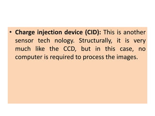 • Charge injection device (CID): This is another
sensor tech nology. Structurally, it is very
much like the CCD, but in this case, no
computer is required to process the images.
 