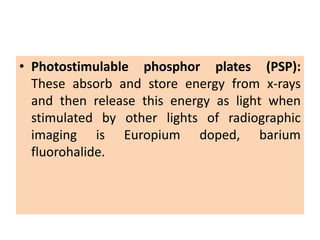 • Photostimulable phosphor plates (PSP):
These absorb and store energy from x-rays
and then release this energy as light when
stimulated by other lights of radiographic
imaging is Europium doped, barium
fluorohalide.
 