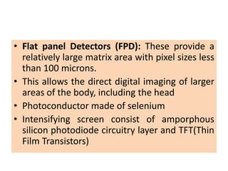 • Flat panel Detectors (FPD): These provide a
relatively large matrix area with pixel sizes less
than 100 microns.
• This allows the direct digital imaging of larger
areas of the body, including the head
• Photoconductor made of selenium
• Intensifying screen consist of amporphous
silicon photodiode circuitry layer and TFT(Thin
Film Transistors)
 