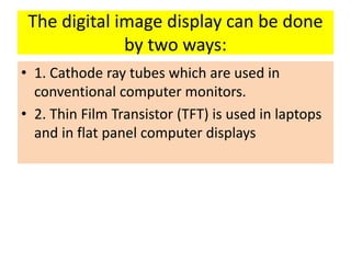 The digital image display can be done
by two ways:
• 1. Cathode ray tubes which are used in
conventional computer monitors.
• 2. Thin Film Transistor (TFT) is used in laptops
and in flat panel computer displays
 