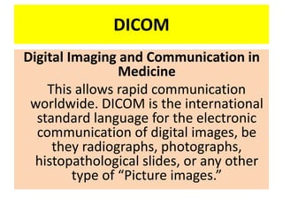 DICOM
Digital Imaging and Communication in
Medicine
This allows rapid communication
worldwide. DICOM is the international
standard language for the electronic
communication of digital images, be
they radiographs, photographs,
histopathological slides, or any other
type of “Picture images.”
 