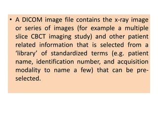 • A DICOM image file contains the x-ray image
or series of images (for example a multiple
slice CBCT imaging study) and other patient
related information that is selected from a
‘library’ of standardized terms (e.g. patient
name, identification number, and acquisition
modality to name a few) that can be pre-
selected.
 