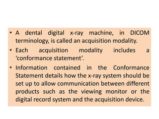 • A dental digital x-ray machine, in DICOM
terminology, is called an acquisition modality.
• Each acquisition modality includes a
‘conformance statement’.
• Information contained in the Conformance
Statement details how the x-ray system should be
set up to allow communication between different
products such as the viewing monitor or the
digital record system and the acquisition device.
 