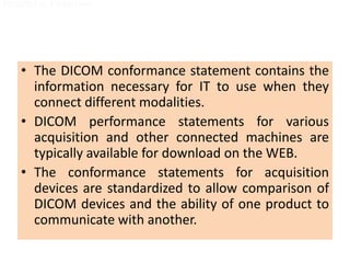 • The DICOM conformance statement contains the
information necessary for IT to use when they
connect different modalities.
• DICOM performance statements for various
acquisition and other connected machines are
typically available for download on the WEB.
• The conformance statements for acquisition
devices are standardized to allow comparison of
DICOM devices and the ability of one product to
communicate with another.
Hospital or Physi cian
Removable Media
Hospital or Physi cian
Removable Media
 