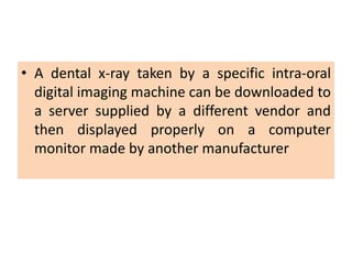 • A dental x-ray taken by a specific intra-oral
digital imaging machine can be downloaded to
a server supplied by a different vendor and
then displayed properly on a computer
monitor made by another manufacturer
 