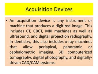 Acquisition Devices
• An acquisition device is any instrument or
machine that produces a digitized image. This
includes CT, CBCT, MRI machines as well as
ultrasound, and digital projection radiography.
In dentistry, this also includes x-ray machines
that allow periapical, panoramic or
cephalometric imaging, 3D computerized
tomography, digital photography, and digitally-
driven CAD/CAM systems.
 