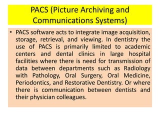 PACS (Picture Archiving and
Communications Systems)
• PACS software acts to integrate image acquisition,
storage, retrieval, and viewing. In dentistry the
use of PACS is primarily limited to academic
centers and dental clinics in large hospital
facilities where there is need for transmission of
data between departments such as Radiology
with Pathology, Oral Surgery, Oral Medicine,
Periodontics, and Restorative Dentistry. Or where
there is communication between dentists and
their physician colleagues.
 