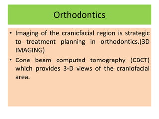 Orthodontics
• Imaging of the craniofacial region is strategic
to treatment planning in orthodontics.(3D
IMAGING)
• Cone beam computed tomography (CBCT)
which provides 3-D views of the craniofacial
area.
 