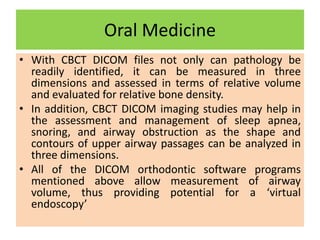 Oral Medicine
• With CBCT DICOM files not only can pathology be
readily identified, it can be measured in three
dimensions and assessed in terms of relative volume
and evaluated for relative bone density.
• In addition, CBCT DICOM imaging studies may help in
the assessment and management of sleep apnea,
snoring, and airway obstruction as the shape and
contours of upper airway passages can be analyzed in
three dimensions.
• All of the DICOM orthodontic software programs
mentioned above allow measurement of airway
volume, thus providing potential for a ‘virtual
endoscopy’
 