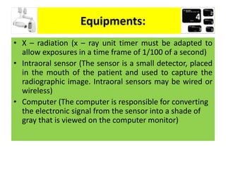 Equipments:
• X – radiation (x – ray unit timer must be adapted to
allow exposures in a time frame of 1/100 of a second)
• Intraoral sensor (The sensor is a small detector, placed
in the mouth of the patient and used to capture the
radiographic image. Intraoral sensors may be wired or
wireless)
• Computer (The computer is responsible for converting
the electronic signal from the sensor into a shade of
gray that is viewed on the computer monitor)
 