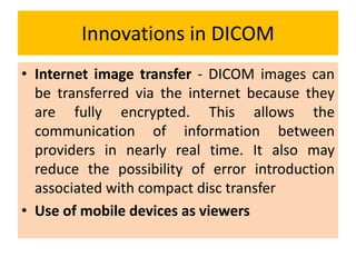 Innovations in DICOM
• Internet image transfer - DICOM images can
be transferred via the internet because they
are fully encrypted. This allows the
communication of information between
providers in nearly real time. It also may
reduce the possibility of error introduction
associated with compact disc transfer
• Use of mobile devices as viewers
 