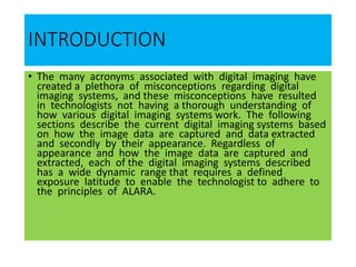 INTRODUCTION
• The many acronyms associated with digital imaging have
created a plethora of misconceptions regarding digital
imaging systems, and these misconceptions have resulted
in technologists not having a thorough understanding of
how various digital imaging systems work. The following
sections describe the current digital imaging systems based
on how the image data are captured and data extracted
and secondly by their appearance. Regardless of
appearance and how the image data are captured and
extracted, each of the digital imaging systems described
has a wide dynamic range that requires a defined
exposure latitude to enable the technologist to adhere to
the principles of ALARA.
 