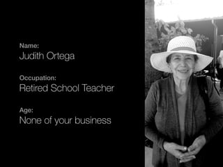 Name: 
Judith Ortega 
Occupation: 
Retired School Teacher 
Age: 
None of your business 
 