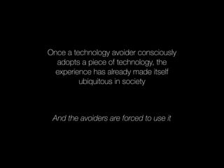 Once a technology avoider consciously 
adopts a piece of technology, the 
experience has already made itself 
ubiquitous in society 
And the avoiders are forced to use it 
 