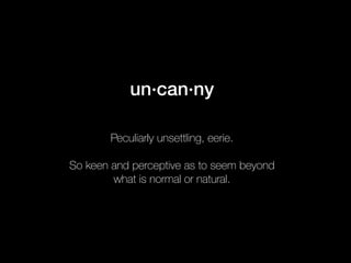 un·can·ny 
Peculiarly unsettling, eerie. 
So keen and perceptive as to seem beyond 
what is normal or natural. 
 