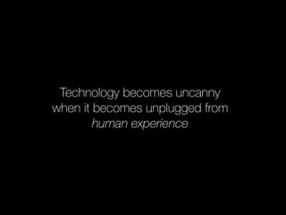 Technology becomes uncanny 
when it becomes unplugged from 
human experience 
 