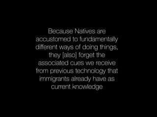 Because Natives are 
accustomed to fundamentally 
different ways of doing things, 
they [also] forget the 
associated cues we receive 
from previous technology that 
immigrants already have as 
current knowledge 
 
