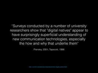 “Surveys conducted by a number of university 
researchers show that "digital natives" appear to 
have surprisingly superficial understanding of 
new communication technologies, especially 
the how and why that underlie them” 
Prensky, 2001; Tapscott, 1998 
http://ccnmtl.columbia.edu/enhanced/primers/digital_natives.html 
 