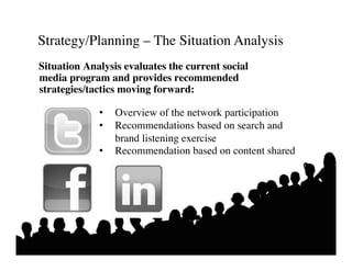 Strategy/Planning – The Situation Analysis	

Situation Analysis evaluates the current social
media program and provides recommended
strategies/tactics moving forward:	


             •     Overview of the network participation	

             •     Recommendations based on search and 	

                	

brand listening exercise	

             •  Recommendation based on content shared	

 