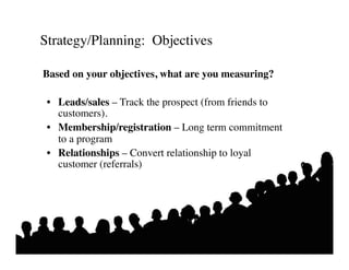 Strategy/Planning: Objectives	


Based on your objectives, what are you measuring? 	


 •  Leads/sales – Track the prospect (from friends to
    customers). 	

 •  Membership/registration – Long term commitment
    to a program	

 •  Relationships – Convert relationship to loyal
    customer (referrals)	

 