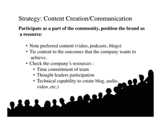 Strategy: Content Creation/Communication 	

Participate as a part of the community, position the brand as
a resource:	


   •  Note preferred content (video, podcasts, blogs)	

   •  Tie content to the outcomes that the company wants to
      achieve.	

   •  Check the company’s resources : 	

        •  Time commitment of team	

        •  Thought leaders participation	

        •  Technical capability to create blog, audio, 	

          	

video, etc.) 	

 