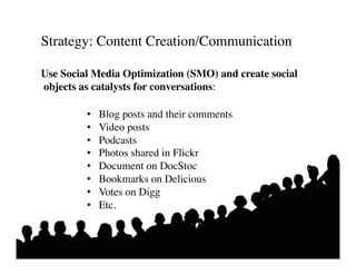 Strategy: Content Creation/Communication 	


Use Social Media Optimization (SMO) and create social
objects as catalysts for conversations:	


         •    Blog posts and their comments	

         •    Video posts	

         •    Podcasts	

         •    Photos shared in Flickr	

         •    Document on DocStoc	

         •    Bookmarks on Delicious	

         •    Votes on Digg	

         •    Etc.	

 