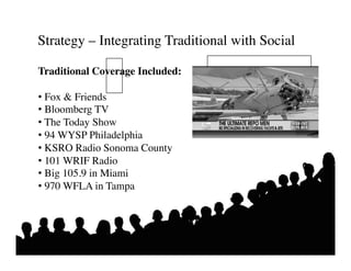 Strategy – Integrating Traditional with Social 	


Traditional Coverage Included:	


•  Fox  Friends	

•  Bloomberg TV	

•  The Today Show	

•  94 WYSP Philadelphia	

•  KSRO Radio Sonoma County	

•  101 WRIF Radio	

•  Big 105.9 in Miami 	

•  970 WFLA in Tampa	

 