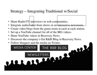 Strategy – Integrating Traditional w/Social	


•    Share Radio/TV interviews in web communities.	

•    Integrate audio/video from shows in an interactive newsroom.	

•    Create video blogs from the green room at each at each station.	

•    Set up a YouTube channel for all of the IRG videos. 	

•    Share YouTube videos in Recovery News.	

•    Discusses the company’s Get RR Blog in Recovery News. 	

•    Follow bloggers and the media on Twitter.	

 