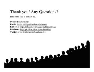Thank you! Any Questions?	

Please feel free to contact me.	


Deirdre Breakenridge:	

Email: dbreakenridge@marketmango.com	

LinkedIn: http://linkedin.com/in/deirdrebreakenridge	

Facebook: http://proﬁle.to/deirdrebreakenridge	

Twitter: www.twitter.com/dbreakenridge	





                                                      Putting the Public Back in Public Relations
                                                                            Solis • Breakenridge
 