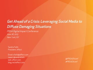 Get Ahead of a Crisis: Leveraging Social Media to
Diﬀuse Damaging Situations
Sandra Fathi
President, Aﬀect
Email: sfathi@aﬀect.com
tweet: @sandrafathi
web: aﬀect.com
blog: techaﬀect.com
PRSA Digital Impact Conference
June 28, 2013
New York, NY
@PRSADIconf
#PRSADIconf
 
