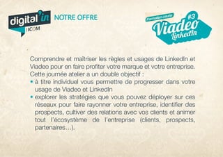 Comprendre et maîtriser les règles et usages de LinkedIn et
Viadeo pour en faire profiter votre marque et votre entreprise.
Cette journée atelier a un double objectif :
• à titre individuel vous permettre de progresser dans votre
usage de Viadeo et LinkedIn
• explorer les stratégies que vous pouvez déployer sur ces
réseaux pour faire rayonner votre entreprise, identifier des
prospects, cultiver des relations avec vos clients et animer
tout l’écosystème de l’entreprise (clients, prospects,
partenaires…).
digital in
par
NOTRE OFFRE
nt
#5
veille
#3
LinkedInArrêt Viadeo
nousContactez
cebook#2
Formation courte
 