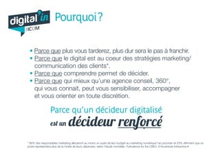 • Parce que plus vous tarderez, plus dur sera le pas à franchir.
• Parce que le digital est au coeur des stratégies marketing/
communication des clients*.
• Parce que comprendre permet de décider.
• Parce que qui mieux qu’une agence conseil, 360°,
qui vous connait, peut vous sensibiliser, accompagner
et vous orienter en toute discrétion.
* 66% des responsables marketing alloueront au moins un quart de leur budget au marketing numérique l’an prochain et 23% affirment que ce
poste représentera plus de la moitié de leurs dépenses, selon l’étude mondiale «Turbulence for the CMO» d’Accenture Interactive.•
Parce qu’un décideur digitalisé
est un décideur renforcé
digital in
par
Pourquoi ?
 
