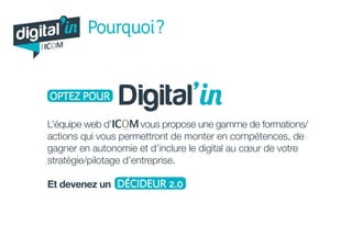digital in
par
Pourquoi ?
OPTEZ POUR Digital’in
L’équipe web d’ vous propose une gamme de formations/
actions qui vous permettront de monter en compétences, de
gagner en autonomie et d’inclure le digital au cœur de votre
stratégie/pilotage d’entreprise.
Et devenez un DÉCIDEUR 2.0
 