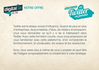 Twitter est le réseau social d’influence. Quand de plus en plus
d’entreprises, de journalistes, d’élus, de média s’en emparent,
vous vous demandez ce qu’il y a de si intéressant dans
Twitter. Avec cette formation courte, nous vous proposons de
vous familiariser avec cette plateforme, d’en comprendre le
fonctionnement, le vocabulaire, les enjeux et les ressources.
Ainsi, vous serez plus à même de vous y projeter et peut-être
de l’intégrer progressivement ou totalement à votre stratégie.
#1
ou jamais
#5
veille
Twitter
Arrêt
NOTRE OFFRE Formation courte
digital in
par
 