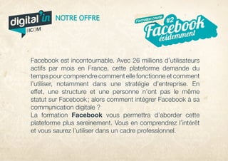 Facebook est incontournable. Avec 26 millions d’utilisateurs
actifs par mois en France, cette plateforme demande du
temps pour comprendre comment elle fonctionne et comment
l’utiliser, notamment dans une stratégie d’entreprise. En
effet, une structure et une personne n’ont pas le même
statut sur Facebook ; alors comment intégrer Facebook à sa
communication digitale ?
La formation Facebook vous permettra d’aborder cette
plateforme plus sereinement. Vous en comprendrez l’intérêt
et vous saurez l’utiliser dans un cadre professionnel.
évidemmentFacebook#2NOTRE OFFRE Formation courte
digital in
par
 