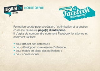 Formation courte pour la création, l’optimisation et la gestion
d’une (ou plusieurs) page(s) d’entreprise.
Il s’agira de comprendre comment Facebook fonctionne et
comment l’utiliser :
• pour diffuser des contenus ;
• pour développer votre réseau d’influence ;
• pour mettre en place des opérations ;
• pour communiquer.
évidemmentFacebook#2NOTRE OFFRE Formation courte
digital in
par
 