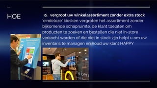 9. vergroot uw winkelassortiment zonder extra stock
‘eindeloze’ kiosken vergroten het assortiment zonder
bijkomende schapruimte. de klant toelaten om
producten te zoeken en bestellen die niet in-store
verkocht worden of die niet in stock zijn helpt u om uw
inventaris te managen en houd uw klant HAPPY
HOE
 