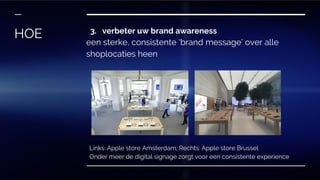 3. verbeter uw brand awareness
een sterke, consistente ‘brand message’ over alle
shoplocaties heen
HOE
Links: Apple store Amsterdam; Rechts: Apple store Brussel
Onder meer de digital signage zorgt voor een consistente experience
 