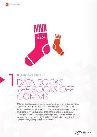 WE STUDIO D APAC

data

ROCKS
1DATASOCKS OFF
THE
2014 DIGITAL TREND #1

COMMS.

2014 will be the year when communications and public relations
truly come of age as data-endorsed disciplines. It will be the
year in which the application of performance-based analytics
and data to mine real-time, predictive insights fuel content
development and brand storytelling. Brand communications,
shaped by data and insight, will sit at the table alongside the art
of brand storytelling – across platforms.

 