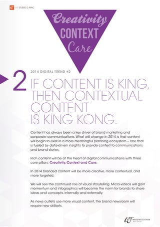 WE STUDIO D APAC

2 IF CONTENT IS KING,
THEN CONTEXTUAL
2014 DIGITAL TREND #2

CONTENT
IS KING KONG.

Content has always been a key driver of brand marketing and
corporate communications. What will change in 2014 is that content
will begin to exist in a more meaningful planning ecosystem – one that
is fueled by data-driven insights to provide context to communications
and brand stories.
Rich content will be at the heart of digital communications with three
core pillars: Creativity, Context and Care.
In 2014 branded content will be more creative, more contextual, and
more targeted.
We will see the continued rise of visual storytelling. Micro-videos will gain
momentum and infographics will become the norm for brands to share
ideas and concepts, internally and externally.
As news outlets use more visual content, the brand newsroom will
require new skillsets.

 