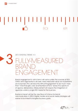 WE STUDIO D APAC

ROI

KPI

3 FULLY-MEASURED
BRAND
2014 DIGITAL TREND # 3

ENGAGEMENT

Brand engagement in all its forms will come under the scanner of ROI.
CMOs and organisations will seek more measured value out of platforms
and channels. This will force the ‘KPIs of Engagement’ to be much more
than “Click-throughs, Likes and Number of Fans” across the spectrum
of agency deliverables. Measurement will require the integration of
agencies under a single ROI model for the business.
Business impact will be the new flavor of choice for brand
communicators in 2014. Digital, mobile and social media strategies will
evolve to be linked to tangible business goals.

 
