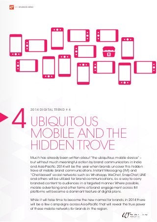WE STUDIO D APAC

4 UBIQUITOUS THE
MOBILE AND
2014 DIGITAL TREND # 4

HIDDEN TROVE

Much has already been written about “the ubiquitous mobile device” –
but without much meaningful action by brand communicators in India
and Asia-Pacific. 2014 will be the year when brands uncover this hidden
trove of mobile brand communications. Instant Messaging (IM) and
“Chat-based” social networks such as Whatsapp, WeChat, SnapChat, LINE
and others will be utilized for brand communications, as a way to carry
branded content to audiences in a targeted manner. Where possible,
mobile advertising and other forms of brand engagement across IM
platforms will become a dominant feature of digital plans.
While it will take time to become the new normal for brands, in 2014 there
will be a few campaigns across Asia-Pacific that will reveal the true power
of these mobile networks for brands in the region.

 