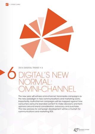 WE STUDIO D APAC

6 DIGITAL’S NEW
NORMAL:
2014 DIGITAL TREND # 6

OMNI-CHANNEL
The new year will witness omni-channel, transmedia campaigns as
the new paradigm in how communications and marketing works.
Importantly, multi-channel campaigns will be mapped against how
consumers consume branded content to make decisions and form
opinions around brand consideration, advocacy and purchase.
This new process for campaign development will be a triumph for
communications and marketing ROI.

 