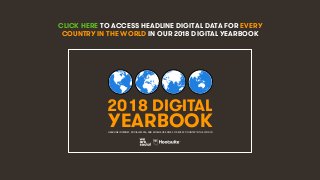 4
CLICK HERE TO ACCESS HEADLINE DIGITAL DATA FOR EVERY
COUNTRY IN THE WORLD IN OUR 2018 DIGITAL YEARBOOK
2018 DIGITAL
YEARBOOKHEADLINE INTERNET, SOCIAL MEDIA, AND MOBILE USE DATA FOR EVERY COUNTRY IN THE WORLD
 
