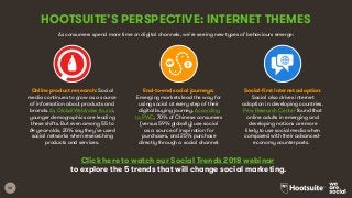 48
HOOTSUITE’S PERSPECTIVE: INTERNET THEMES
Click here to watch our Social Trends 2018 webinar
to explore the 5 trends that will change social marketing.
Online product research: Social
media continues to grow as a source
of information about products and
brands. As GlobalWebIndex found,
younger demographics are leading
these shifts. But even among 55 to
64 year-olds, 20% say they’ve used
social networks when researching
products and services.
End-to-end social journeys:
Emerging markets lead the way for
using social at every step of their
digital buying journey. According
to PWC, 70% of Chinese consumers
(versus 59% globally) use social
as a source of inspiration for
purchases, and 25% purchase
directly through a social channel.
Social-first internet adoption:
Social also drives internet
adoption in developing countries.
Pew Research Center found that
online adults in emerging and
developing nations are more
likely to use social media when
compared with their advanced-
economy counterparts.
As consumers spend more time on digital channels, we’re seeing new types of behaviours emerge:
 
