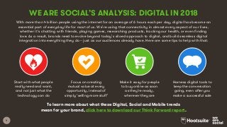 9
With more than 4 billion people using the internet for an average of 6 hours each per day, digital has become an
essential part of everyday life for most of us. We’re using that connectivity in almost every aspect of our lives,
whether it’s chatting with friends, playing games, researching products, tracking our health, or even finding
love. As a result, brands need to evolve beyond today’s siloed approach to digital, and build seamless digital
integration into everything they do – just as our audiences already have. Here are some tips to help with that:
WE ARE SOCIAL’S ANALYSIS: DIGITAL IN 2018
Start with what people
really need and want,
and not just what the
technology can do
Focus on creating
mutual value at every
opportunity, instead of
simply ‘selling more stuff’
Make it easy for people
to buy online as soon
as they’re ready,
wherever they are
Harness digital tools to
keep the conversation
going, even after you
make a successful sale
To learn more about what these Digital, Social and Mobile trends
mean for your brand, click here to download our Think Forward report.
 
