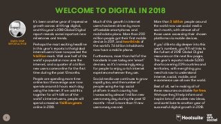 3
WELCOME TO DIGITAL IN 2018
It’s been another year of impressive
growth across all things digital,
and this year’s 2018 Global Digital
report reveals some important new
milestones and trends.
Perhaps the most exciting headline
in this year’s reports is that global
internet users have now passed the
4 billion mark. Well over half of the
world’s population now uses the
internet, and a quarter of a billion
new users came online for the first
time during the past 12 months.
People are spending more time
online too: the average user now
spends around 6 hours each day
using the internet. If we add this
together for all 4 billion of the
world’s internet users, people will
spend a massive 1 billion years
online in 2018.
Much of this growth in internet
users has been driven by more
affordable smartphones and
mobile data plans. More than 200
million people got their first mobile
device in 2017, and two-thirds of
the world’s 7.6 billion inhabitants
now have a mobile phone.
Furthermore, more than half of the
handsets in use today are ‘smart’
devices, so it’s increasingly easy
for people to enjoy a rich internet
experience wherever they are.
Social media use continues to grow
rapidly too, and the number of
people using the top social
platform in each country has
increased by almost 1 million new
users every day during the past 12
months – that’s more than 11 new
users every second.
More than 3 billion people around
the world now use social media
each month, with almost all of
those users accessing their chosen
platforms via mobile devices.
If you’d like to dig deeper into this
year’s numbers, you’ll find links to
the full set of 2018 Global Digital
resources on the next few pages.
This year’s reports include 5,000
charts covering 239 countries and
territories, with everything you
need to know to understand
internet, social, mobile, and
e-commerce use all over the world.
Best of all, we’re making all of
these resources available for free.
We hope they’ll help inform and
inspire lots of valuable new ideas,
and contribute to another year of
successful digital growth in 2018.
SIMON KEMP
REPORT AUTHOR
 